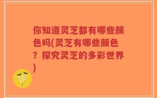 你知道灵芝都有哪些颜色吗(灵芝有哪些颜色？探究灵芝的多彩世界)