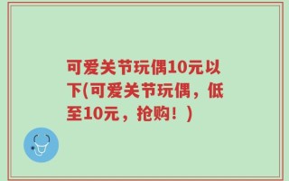 可爱关节玩偶10元以下(可爱关节玩偶，低至10元，抢购！)