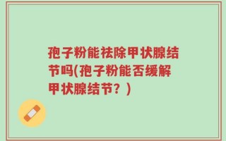 孢子粉能祛除甲状腺结节吗(孢子粉能否缓解甲状腺结节？)