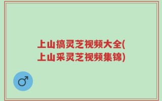 上山搞灵芝视频大全(上山采灵芝视频集锦)