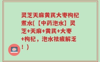 灵芝天麻黄芪大枣枸杞煮水(【中药泡水】灵芝+天麻+黄芪+大枣+枸杞，泡水祛疲解乏！)