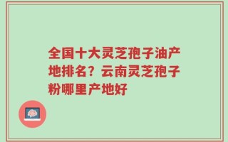 全国十大灵芝孢子油产地排名？云南灵芝孢子粉哪里产地好