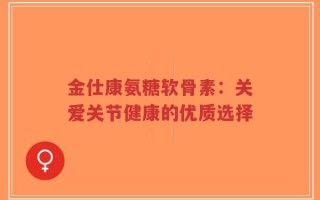 金仕康氨糖软骨素：关爱关节健康的优质选择
