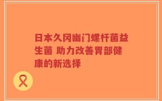 日本久冈幽门螺杆菌益生菌 助力改善胃部健康的新选择