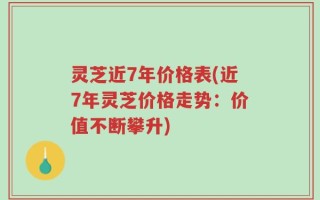 灵芝近7年价格表(近7年灵芝价格走势：价值不断攀升)
