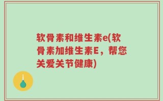 软骨素和维生素e(软骨素加维生素E，帮您关爱关节健康)