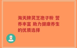 海天牌灵芝孢子粉 营养丰富 助力健康养生的优质选择