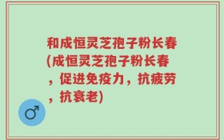 和成恒灵芝孢子粉长春(成恒灵芝孢子粉长春，促进免疫力，抗疲劳，抗衰老)