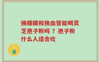 换瓣膜和换血管能喝灵芝孢子粉吗 ？孢子粉什么人适合吃