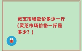 灵芝市场卖价多少一斤(灵芝市场价格一斤是多少？)