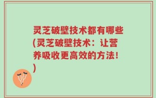 灵芝破壁技术都有哪些(灵芝破壁技术：让营养吸收更高效的方法！)