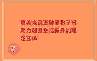 康美来灵芝破壁孢子粉助力健康生活提升的理想选择