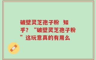 破壁灵芝孢子粉  知乎？“破壁灵芝孢子粉”这玩意真的有用么