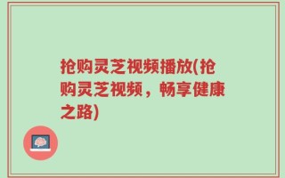 抢购灵芝视频播放(抢购灵芝视频，畅享健康之路)
