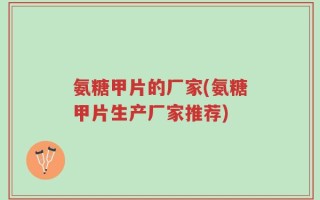 氨糖甲片的厂家(氨糖甲片生产厂家推荐)