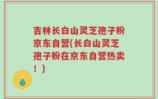 吉林长白山灵芝孢子粉京东自营(长白山灵芝孢子粉在京东自营热卖！)