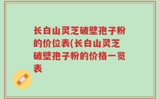 长白山灵芝破壁孢子粉的价位表(长白山灵芝破壁孢子粉的价格一览表