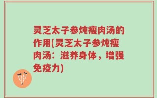 灵芝太子参炖瘦肉汤的作用(灵芝太子参炖瘦肉汤：滋养身体，增强免疫力)