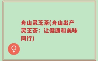 舟山灵芝茶(舟山出产灵芝茶：让健康和美味同行)
