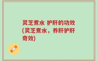 灵芝煮水 护肝的功效(灵芝煮水，养肝护肝奇效)