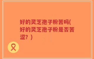 好的灵芝孢子粉苦吗(好的灵芝孢子粉是否苦涩？)