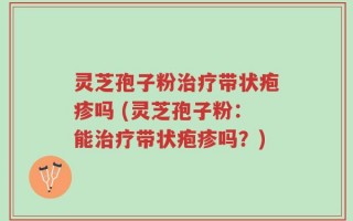 灵芝孢子粉治疗带状疱疹吗 (灵芝孢子粉：能治疗带状疱疹吗？)