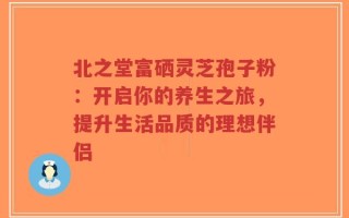 北之堂富硒灵芝孢子粉：开启你的养生之旅，提升生活品质的理想伴侣