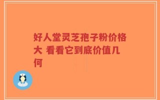 好人堂灵芝孢子粉价格大 看看它到底价值几何