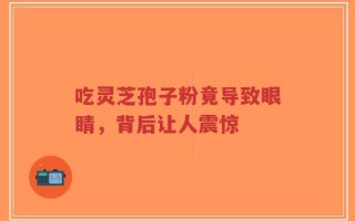 吃灵芝孢子粉竟导致眼睛，背后让人震惊