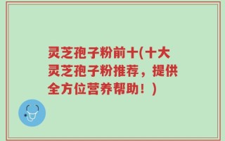 灵芝孢子粉前十(十大灵芝孢子粉推荐，提供全方位营养帮助！)