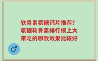 软骨素氨糖钙片推荐？氨糖软骨素排行榜上大家吃的哪款效果比较好