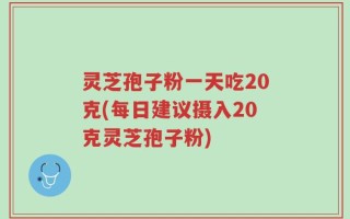 灵芝孢子粉一天吃20克(每日建议摄入20克灵芝孢子粉)