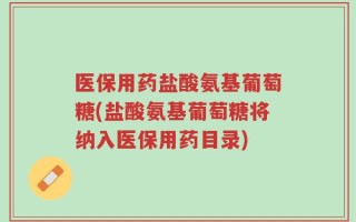 医保用药盐酸氨基葡萄糖(盐酸氨基葡萄糖将纳入医保用药目录)