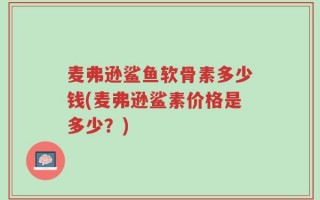 麦弗逊鲨鱼软骨素多少钱(麦弗逊鲨素价格是多少？)