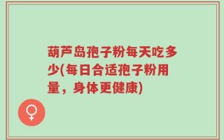 葫芦岛孢子粉每天吃多少(每日合适孢子粉用量，身体更健康)