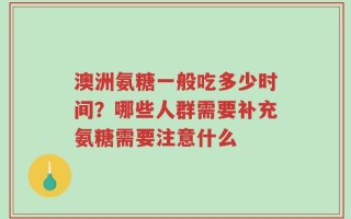 澳洲氨糖一般吃多少时间？哪些人群需要补充氨糖需要注意什么