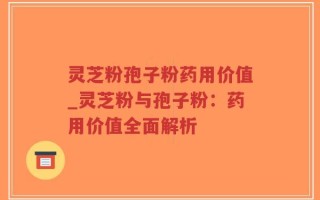 灵芝粉孢子粉药用价值_灵芝粉与孢子粉：药用价值全面解析