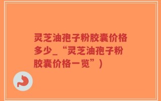 灵芝油孢子粉胶囊价格多少_“灵芝油孢子粉胶囊价格一览”)