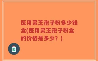 医用灵芝孢子粉多少钱盒(医用灵芝孢子粉盒的价格是多少？)