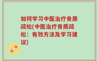 如何学习中医治疗骨质疏松(中医治疗骨质疏松：有效方法及学习建议)