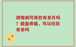 颈椎病可用软骨素片吗？膝盖疼痛，可以吃软骨素吗