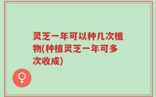 灵芝一年可以种几次植物(种植灵芝一年可多次收成)