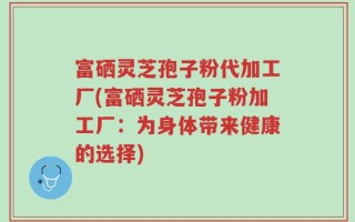 富硒灵芝孢子粉代加工厂(富硒灵芝孢子粉加工厂：为身体带来健康的选择)