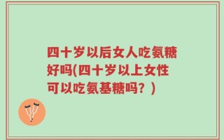 四十岁以后女人吃氨糖好吗(四十岁以上女性可以吃氨基糖吗？)