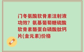 门冬氨酸软骨素注射液功效？氨基葡萄糖硫酸软骨素酪蛋白磷酸肽钙片(金元素)价格