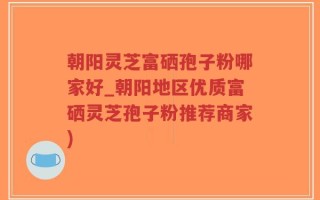 朝阳灵芝富硒孢子粉哪家好_朝阳地区优质富硒灵芝孢子粉推荐商家)
