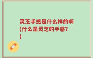 灵芝手感是什么样的啊(什么是灵芝的手感？)