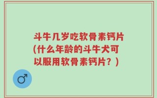 斗牛几岁吃软骨素钙片(什么年龄的斗牛犬可以服用软骨素钙片？)