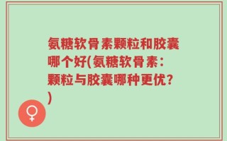 氨糖软骨素颗粒和胶囊哪个好(氨糖软骨素：颗粒与胶囊哪种更优？)