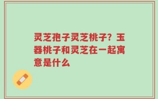 灵芝孢子灵芝桃子？玉器桃子和灵芝在一起寓意是什么